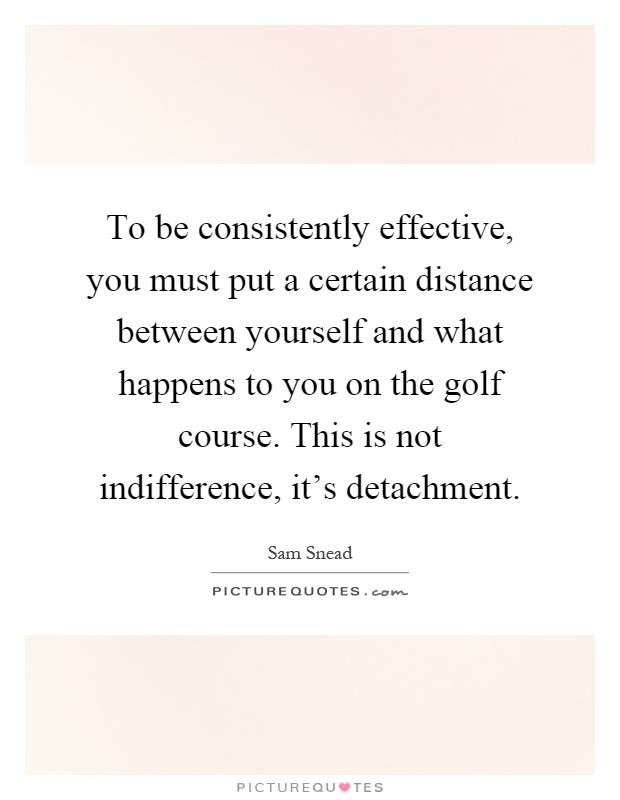 To be consistently effective, you must put a certain distance between yourself and what happens to you on the golf course. This is not indifference, it's detachment Picture Quote #1