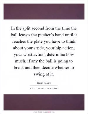 In the split second from the time the ball leaves the pitcher’s hand until it reaches the plate you have to think about your stride, your hip action, your wrist action, determine how much, if any the ball is going to break and then decide whether to swing at it Picture Quote #1