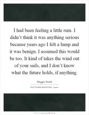I had been feeling a little rum. I didn’t think it was anything serious because years ago I felt a lump and it was benign. I assumed this would be too. It kind of takes the wind out of your sails, and I don’t know what the future holds, if anything Picture Quote #1