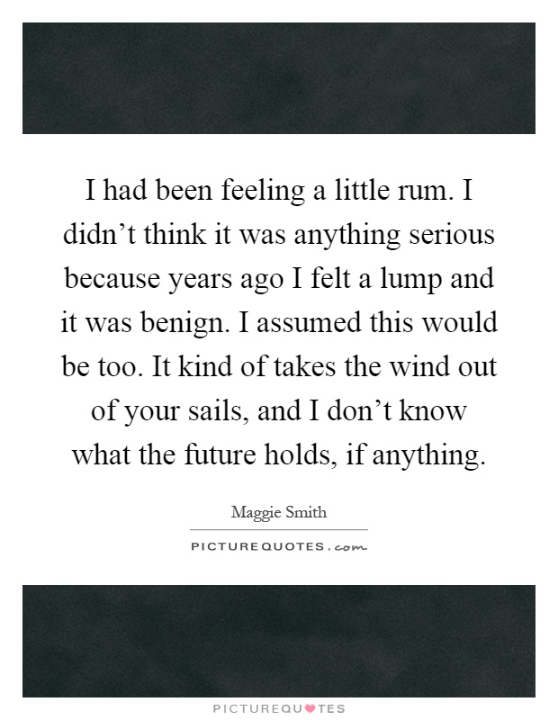 I had been feeling a little rum. I didn't think it was anything serious because years ago I felt a lump and it was benign. I assumed this would be too. It kind of takes the wind out of your sails, and I don't know what the future holds, if anything Picture Quote #1