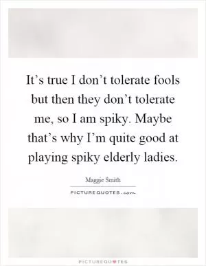 It’s true I don’t tolerate fools but then they don’t tolerate me, so I am spiky. Maybe that’s why I’m quite good at playing spiky elderly ladies Picture Quote #1