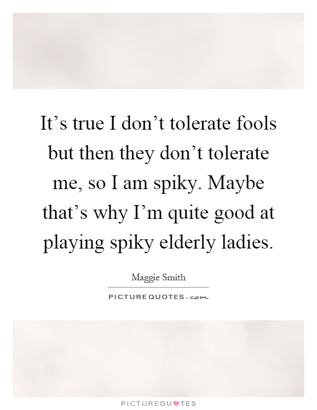 It's true I don't tolerate fools but then they don't tolerate me, so I am spiky. Maybe that's why I'm quite good at playing spiky elderly ladies Picture Quote #1