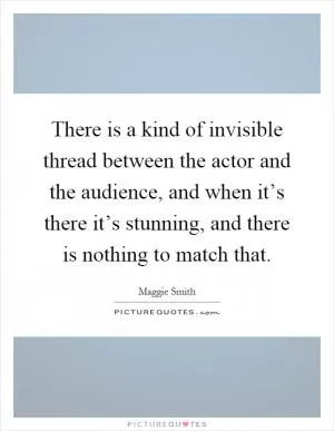 There is a kind of invisible thread between the actor and the audience, and when it’s there it’s stunning, and there is nothing to match that Picture Quote #1