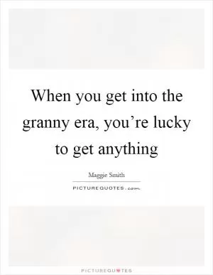 When you get into the granny era, you’re lucky to get anything Picture Quote #1