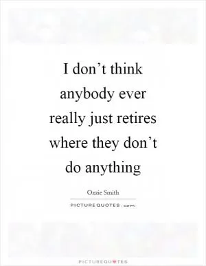 I don’t think anybody ever really just retires where they don’t do anything Picture Quote #1