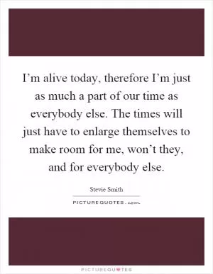 I’m alive today, therefore I’m just as much a part of our time as everybody else. The times will just have to enlarge themselves to make room for me, won’t they, and for everybody else Picture Quote #1
