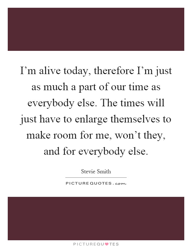 I'm alive today, therefore I'm just as much a part of our time as everybody else. The times will just have to enlarge themselves to make room for me, won't they, and for everybody else Picture Quote #1