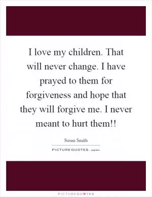 I love my children. That will never change. I have prayed to them for forgiveness and hope that they will forgive me. I never meant to hurt them!! Picture Quote #1