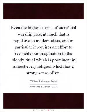 Even the highest forms of sacrificial worship present much that is repulsive to modern ideas, and in particular it requires an effort to reconcile our imagination to the bloody ritual which is prominent in almost every religion which has a strong sense of sin Picture Quote #1