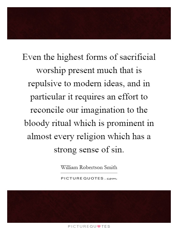 Even the highest forms of sacrificial worship present much that is repulsive to modern ideas, and in particular it requires an effort to reconcile our imagination to the bloody ritual which is prominent in almost every religion which has a strong sense of sin Picture Quote #1