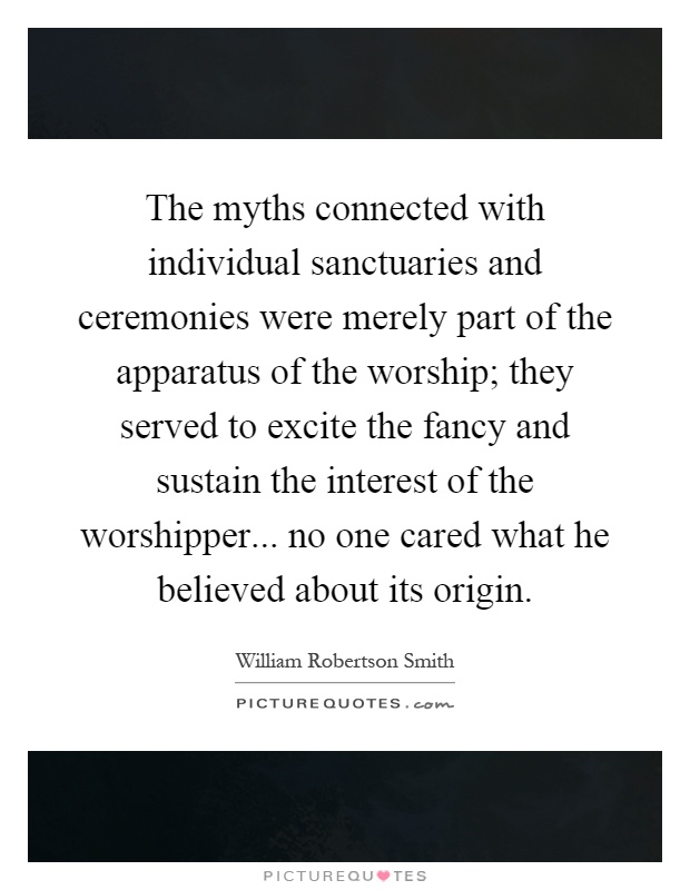 The myths connected with individual sanctuaries and ceremonies were merely part of the apparatus of the worship; they served to excite the fancy and sustain the interest of the worshipper... no one cared what he believed about its origin Picture Quote #1