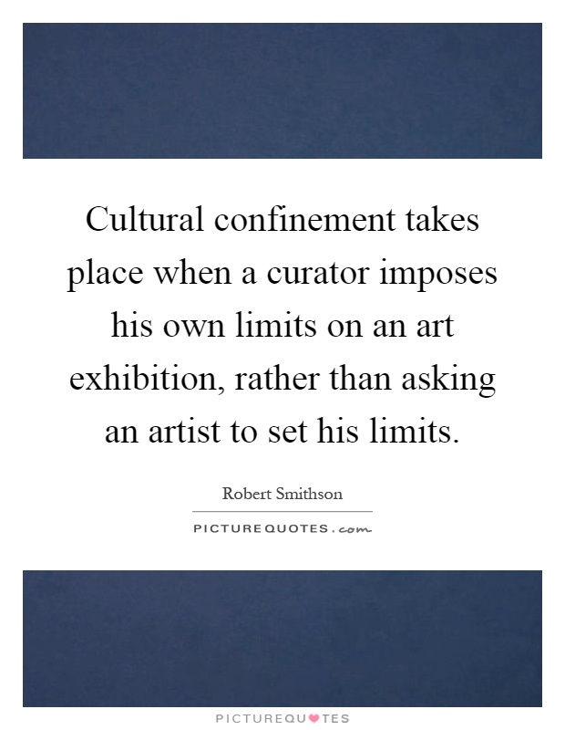 Cultural confinement takes place when a curator imposes his own limits on an art exhibition, rather than asking an artist to set his limits Picture Quote #1