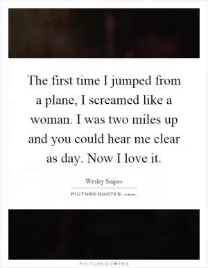 The first time I jumped from a plane, I screamed like a woman. I was two miles up and you could hear me clear as day. Now I love it Picture Quote #1