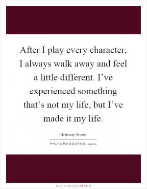 After I play every character, I always walk away and feel a little different. I’ve experienced something that’s not my life, but I’ve made it my life Picture Quote #1