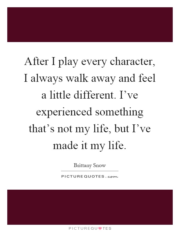 After I play every character, I always walk away and feel a little different. I've experienced something that's not my life, but I've made it my life Picture Quote #1