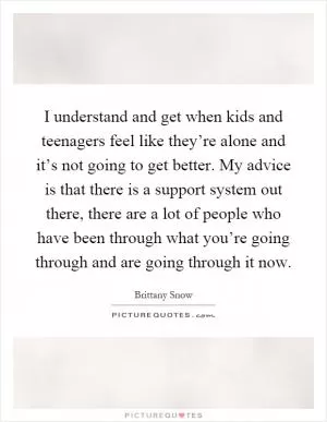 I understand and get when kids and teenagers feel like they’re alone and it’s not going to get better. My advice is that there is a support system out there, there are a lot of people who have been through what you’re going through and are going through it now Picture Quote #1