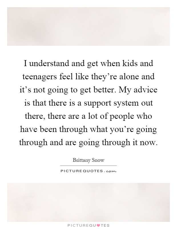 I understand and get when kids and teenagers feel like they're alone and it's not going to get better. My advice is that there is a support system out there, there are a lot of people who have been through what you're going through and are going through it now Picture Quote #1