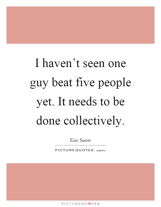 I haven't seen one guy beat five people yet. It needs to be done collectively Picture Quote #1