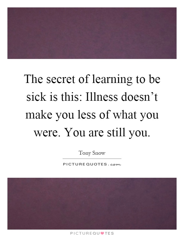 The secret of learning to be sick is this: Illness doesn't make you less of what you were. You are still you Picture Quote #1