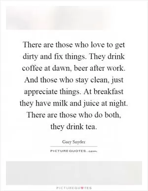 There are those who love to get dirty and fix things. They drink coffee at dawn, beer after work. And those who stay clean, just appreciate things. At breakfast they have milk and juice at night. There are those who do both, they drink tea Picture Quote #1