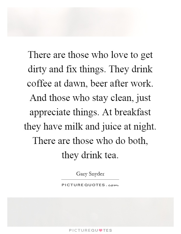 There are those who love to get dirty and fix things. They drink coffee at dawn, beer after work. And those who stay clean, just appreciate things. At breakfast they have milk and juice at night. There are those who do both, they drink tea Picture Quote #1