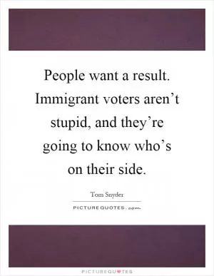 People want a result. Immigrant voters aren’t stupid, and they’re going to know who’s on their side Picture Quote #1