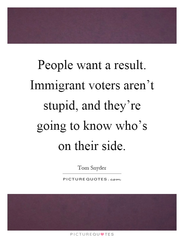 People want a result. Immigrant voters aren't stupid, and they're going to know who's on their side Picture Quote #1
