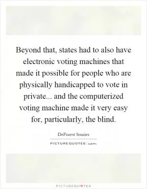 Beyond that, states had to also have electronic voting machines that made it possible for people who are physically handicapped to vote in private... and the computerized voting machine made it very easy for, particularly, the blind Picture Quote #1