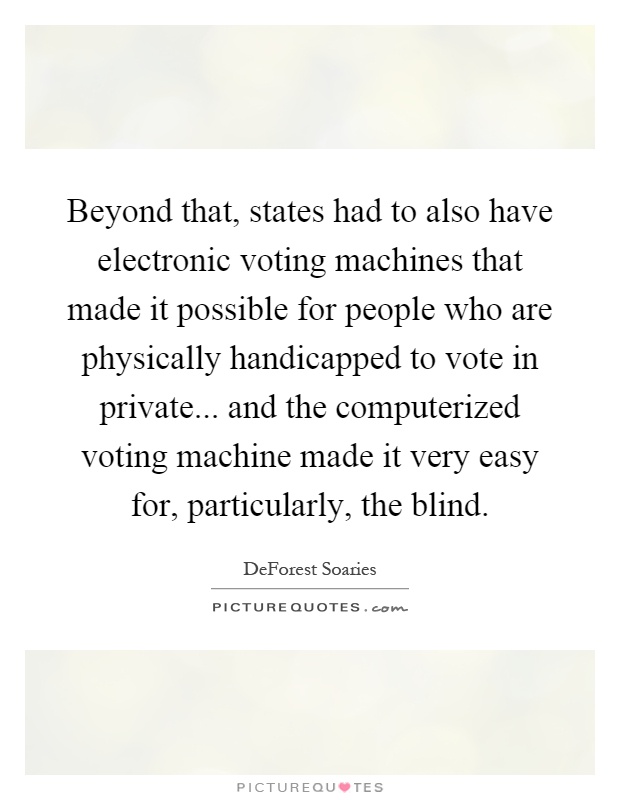 Beyond that, states had to also have electronic voting machines that made it possible for people who are physically handicapped to vote in private... and the computerized voting machine made it very easy for, particularly, the blind Picture Quote #1