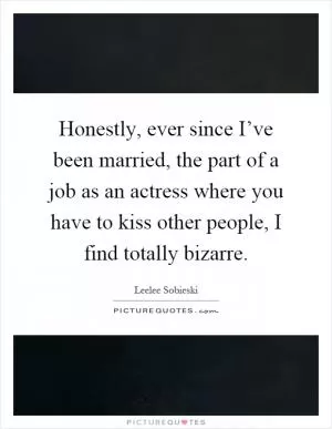 Honestly, ever since I’ve been married, the part of a job as an actress where you have to kiss other people, I find totally bizarre Picture Quote #1