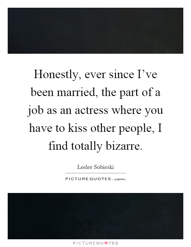 Honestly, ever since I've been married, the part of a job as an actress where you have to kiss other people, I find totally bizarre Picture Quote #1