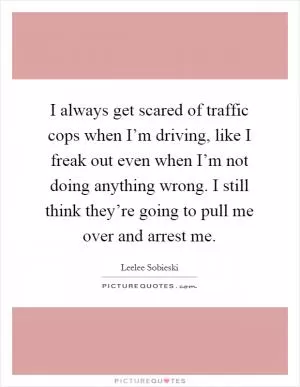 I always get scared of traffic cops when I’m driving, like I freak out even when I’m not doing anything wrong. I still think they’re going to pull me over and arrest me Picture Quote #1