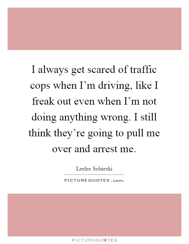 I always get scared of traffic cops when I'm driving, like I freak out even when I'm not doing anything wrong. I still think they're going to pull me over and arrest me Picture Quote #1