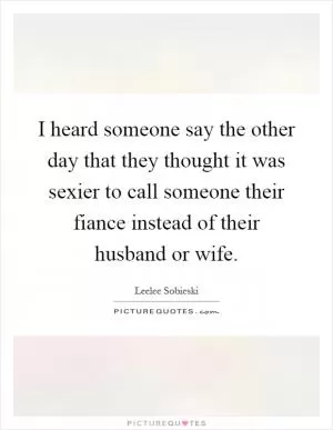 I heard someone say the other day that they thought it was sexier to call someone their fiance instead of their husband or wife Picture Quote #1