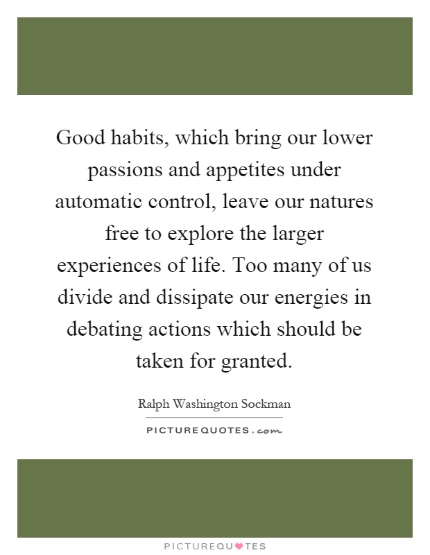 Good habits, which bring our lower passions and appetites under automatic control, leave our natures free to explore the larger experiences of life. Too many of us divide and dissipate our energies in debating actions which should be taken for granted Picture Quote #1