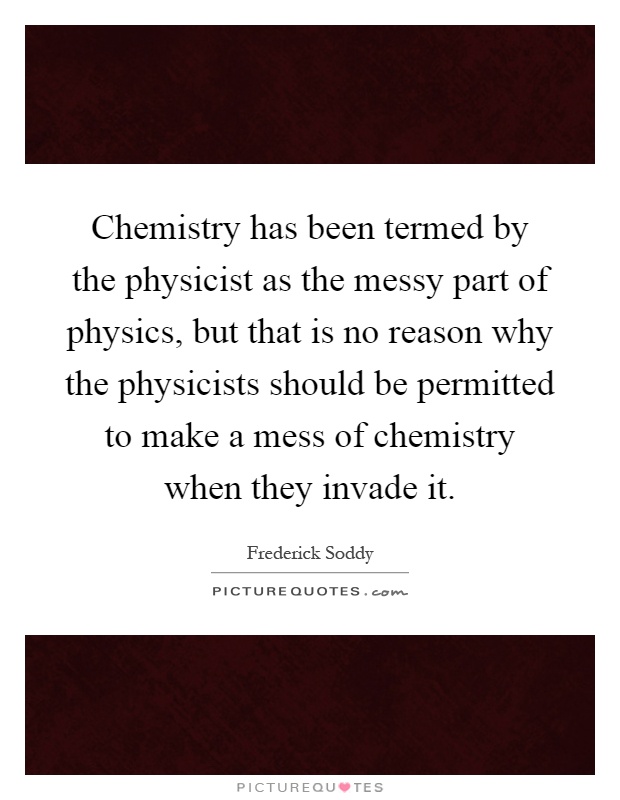 Chemistry has been termed by the physicist as the messy part of physics, but that is no reason why the physicists should be permitted to make a mess of chemistry when they invade it Picture Quote #1