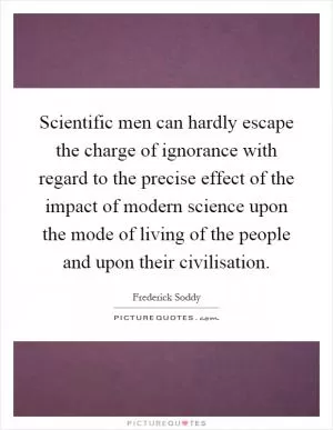 Scientific men can hardly escape the charge of ignorance with regard to the precise effect of the impact of modern science upon the mode of living of the people and upon their civilisation Picture Quote #1