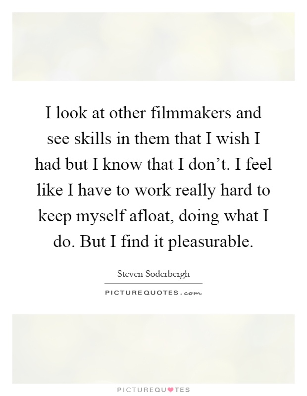 I look at other filmmakers and see skills in them that I wish I had but I know that I don't. I feel like I have to work really hard to keep myself afloat, doing what I do. But I find it pleasurable Picture Quote #1