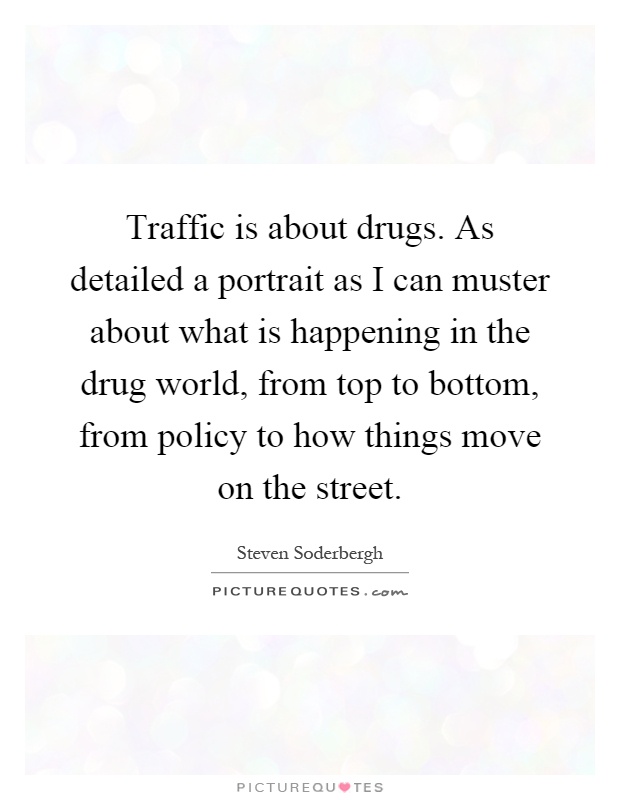 Traffic is about drugs. As detailed a portrait as I can muster about what is happening in the drug world, from top to bottom, from policy to how things move on the street Picture Quote #1
