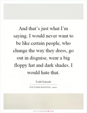 And that’s just what I’m saying. I would never want to be like certain people, who change the way they dress, go out in disguise, wear a big floppy hat and dark shades. I would hate that Picture Quote #1