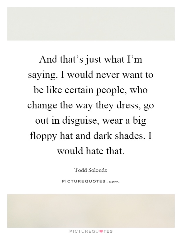 And that's just what I'm saying. I would never want to be like certain people, who change the way they dress, go out in disguise, wear a big floppy hat and dark shades. I would hate that Picture Quote #1