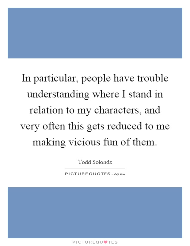 In particular, people have trouble understanding where I stand in relation to my characters, and very often this gets reduced to me making vicious fun of them Picture Quote #1