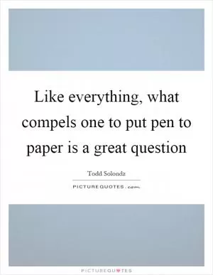 Like everything, what compels one to put pen to paper is a great question Picture Quote #1