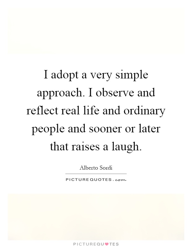 I adopt a very simple approach. I observe and reflect real life and ordinary people and sooner or later that raises a laugh Picture Quote #1