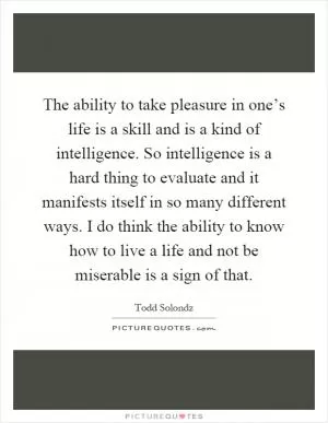 The ability to take pleasure in one’s life is a skill and is a kind of intelligence. So intelligence is a hard thing to evaluate and it manifests itself in so many different ways. I do think the ability to know how to live a life and not be miserable is a sign of that Picture Quote #1