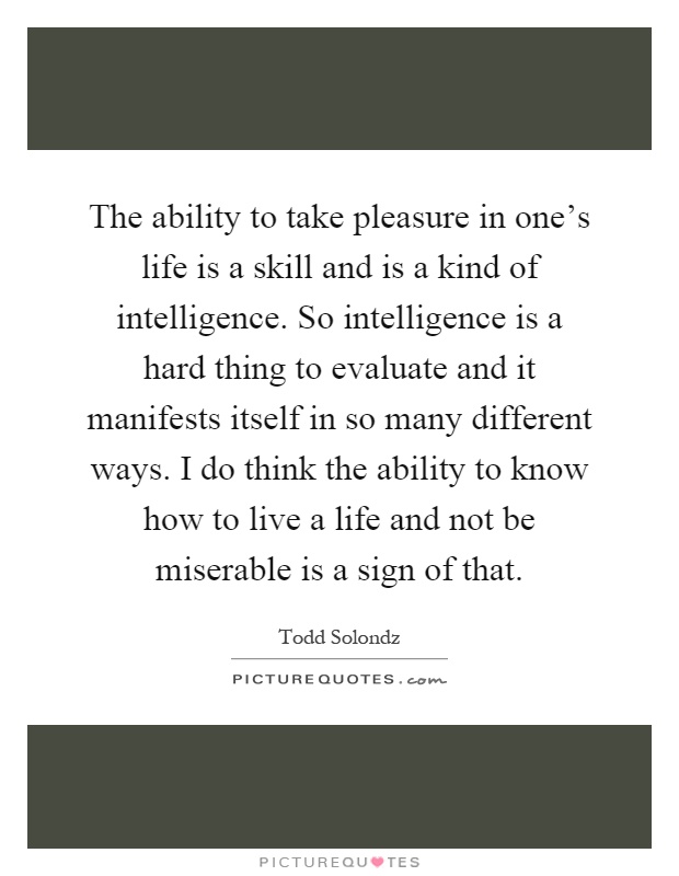 The ability to take pleasure in one's life is a skill and is a kind of intelligence. So intelligence is a hard thing to evaluate and it manifests itself in so many different ways. I do think the ability to know how to live a life and not be miserable is a sign of that Picture Quote #1