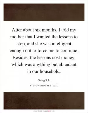 After about six months, I told my mother that I wanted the lessons to stop, and she was intelligent enough not to force me to continue. Besides, the lessons cost money, which was anything but abundant in our household Picture Quote #1