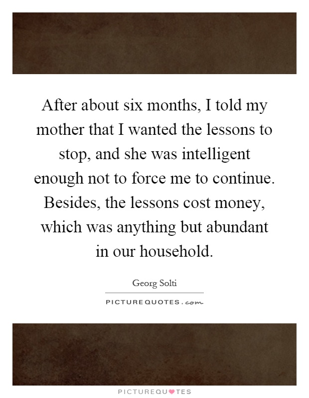 After about six months, I told my mother that I wanted the lessons to stop, and she was intelligent enough not to force me to continue. Besides, the lessons cost money, which was anything but abundant in our household Picture Quote #1