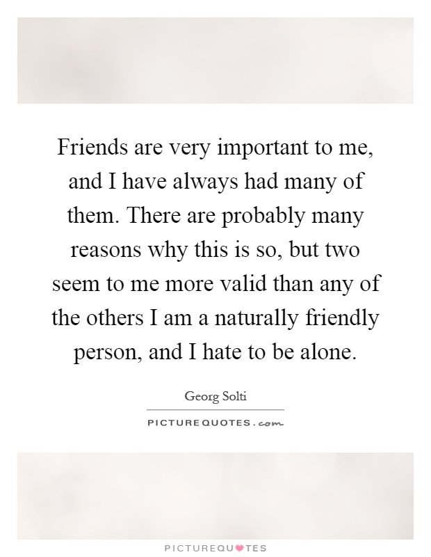 Friends are very important to me, and I have always had many of them. There are probably many reasons why this is so, but two seem to me more valid than any of the others I am a naturally friendly person, and I hate to be alone Picture Quote #1