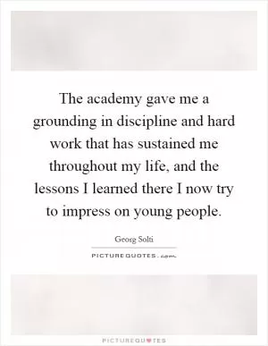The academy gave me a grounding in discipline and hard work that has sustained me throughout my life, and the lessons I learned there I now try to impress on young people Picture Quote #1